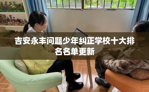 吉安永丰问题少年纠正学校十大排名名单更新