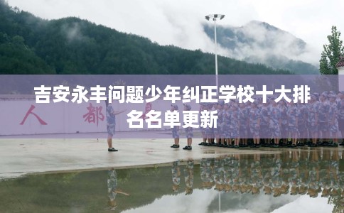 吉安永丰问题少年纠正学校十大排名名单更新