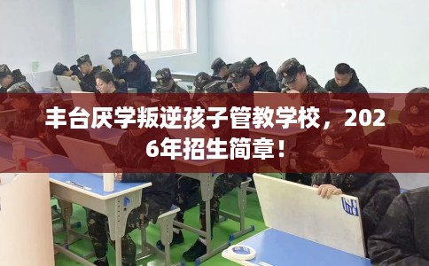 丰台厌学叛逆孩子管教学校，2026年招生简章！