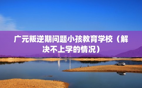 广元叛逆期问题小孩教育学校（解决不上学的情况）