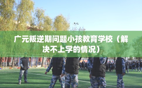 广元叛逆期问题小孩教育学校（解决不上学的情况）