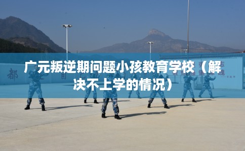广元叛逆期问题小孩教育学校（解决不上学的情况）