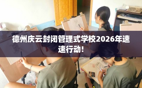 德州庆云封闭管理式学校2026年速速行动!