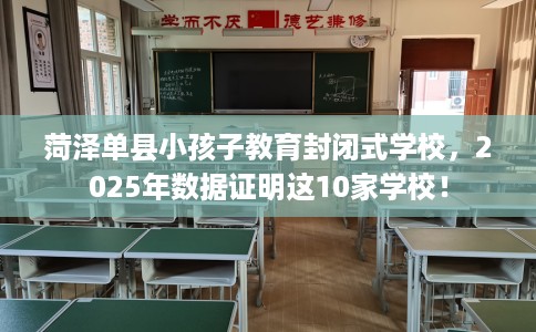 菏泽单县小孩子教育封闭式学校，2025年数据证明这10家学校！