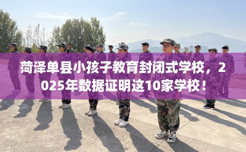 菏泽单县小孩子教育封闭式学校，2025年数据证明这10家学校！