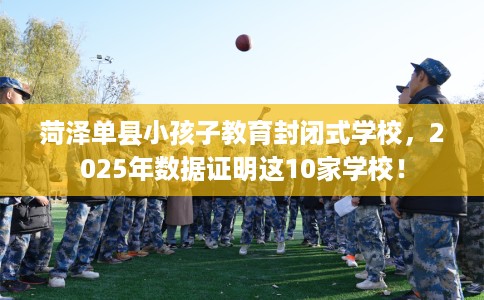菏泽单县小孩子教育封闭式学校，2025年数据证明这10家学校！