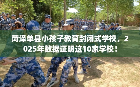 菏泽单县小孩子教育封闭式学校，2025年数据证明这10家学校！