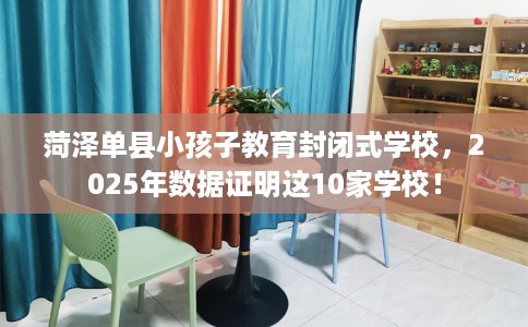菏泽单县小孩子教育封闭式学校，2025年数据证明这10家学校！