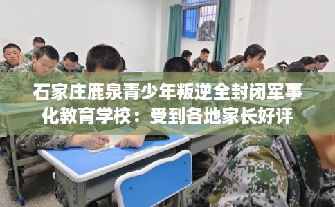 石家庄鹿泉青少年叛逆全封闭军事化教育学校：受到各地家长好评