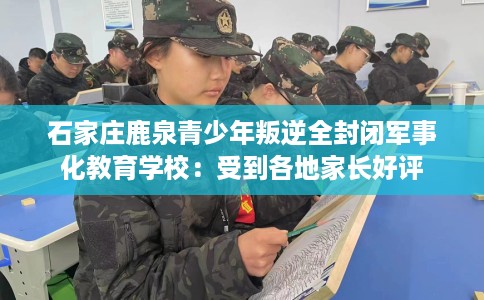 石家庄鹿泉青少年叛逆全封闭军事化教育学校：受到各地家长好评