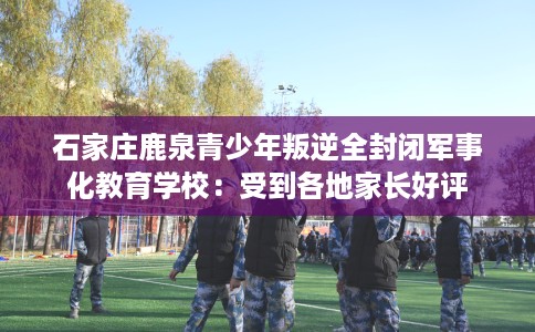 石家庄鹿泉青少年叛逆全封闭军事化教育学校：受到各地家长好评