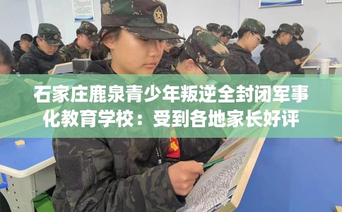 石家庄鹿泉青少年叛逆全封闭军事化教育学校：受到各地家长好评