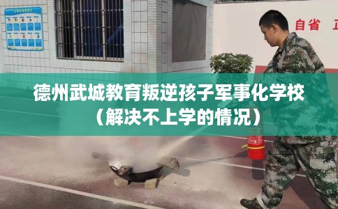 德州武城教育叛逆孩子军事化学校（解决不上学的情况）
