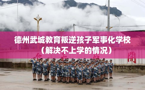 德州武城教育叛逆孩子军事化学校（解决不上学的情况）