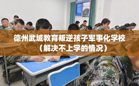 德州武城教育叛逆孩子军事化学校（解决不上学的情况）
