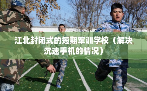 江北封闭式的短期军训学校（解决沉迷手机的情况）