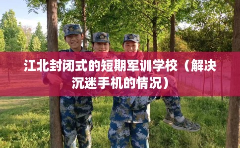 江北封闭式的短期军训学校（解决沉迷手机的情况）