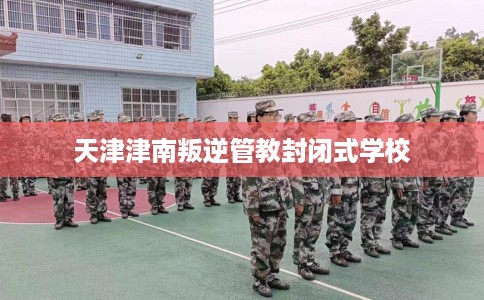 天津津南叛逆管教封闭式学校