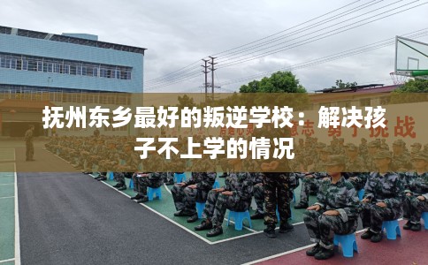 抚州东乡最好的叛逆学校：解决孩子不上学的情况