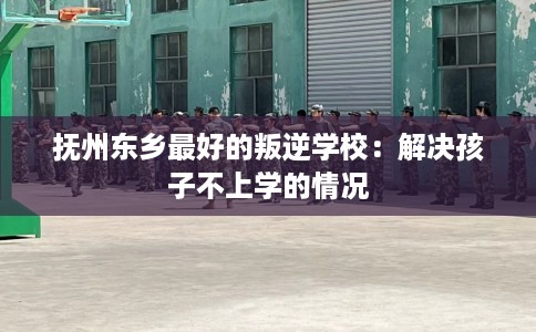 抚州东乡最好的叛逆学校：解决孩子不上学的情况