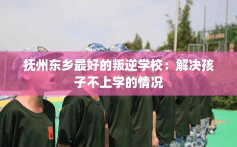 抚州东乡最好的叛逆学校：解决孩子不上学的情况