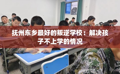 抚州东乡最好的叛逆学校：解决孩子不上学的情况