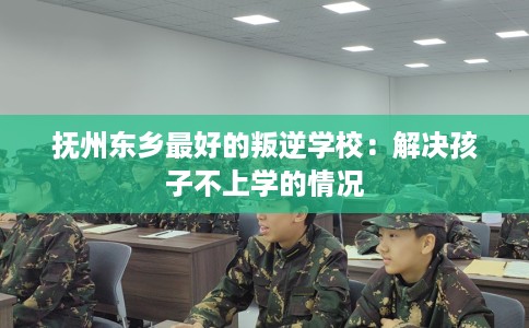 抚州东乡最好的叛逆学校：解决孩子不上学的情况