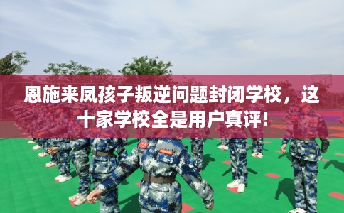 恩施来凤孩子叛逆问题封闭学校，这十家学校全是用户真评!
