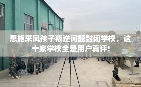 恩施来凤孩子叛逆问题封闭学校，这十家学校全是用户真评!