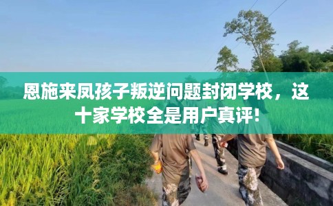 恩施来凤孩子叛逆问题封闭学校，这十家学校全是用户真评!