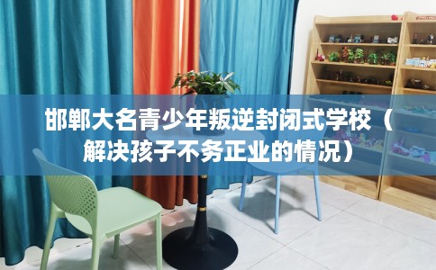 邯郸大名青少年叛逆封闭式学校（解决孩子不务正业的情况）