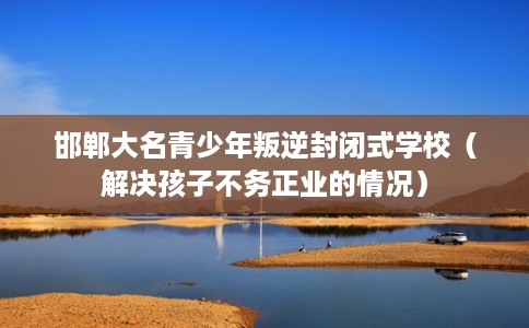 邯郸大名青少年叛逆封闭式学校（解决孩子不务正业的情况）