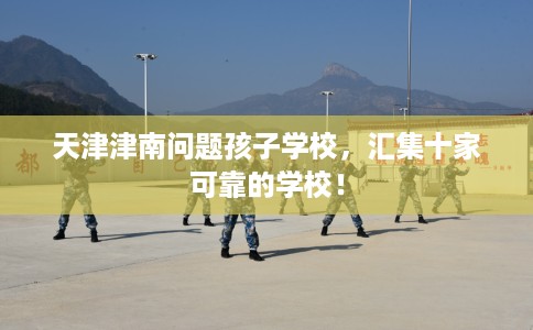 天津津南问题孩子学校，汇集十家可靠的学校！