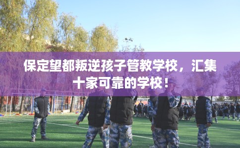 保定望都叛逆孩子管教学校，汇集十家可靠的学校！