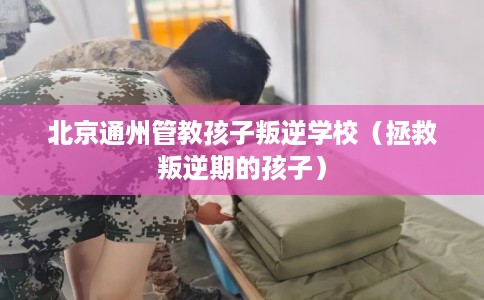 北京通州管教孩子叛逆学校（拯救叛逆期的孩子）