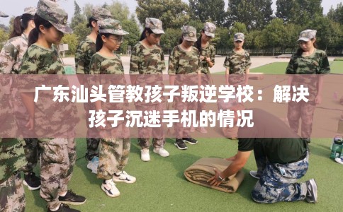 广东汕头管教孩子叛逆学校：解决孩子沉迷手机的情况