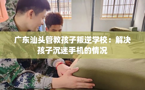 广东汕头管教孩子叛逆学校：解决孩子沉迷手机的情况