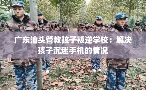 广东汕头管教孩子叛逆学校：解决孩子沉迷手机的情况