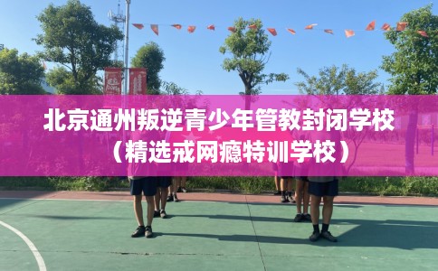 北京通州叛逆青少年管教封闭学校（精选戒网瘾特训学校）