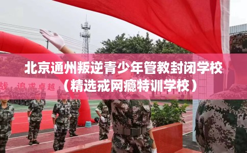 北京通州叛逆青少年管教封闭学校（精选戒网瘾特训学校）