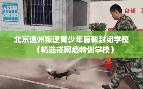 北京通州叛逆青少年管教封闭学校（精选戒网瘾特训学校）