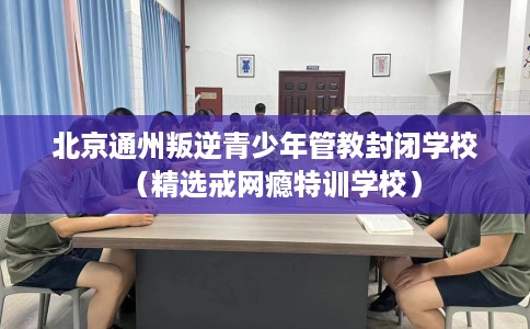 北京通州叛逆青少年管教封闭学校（精选戒网瘾特训学校）