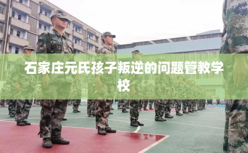 石家庄元氏孩子叛逆的问题管教学校
