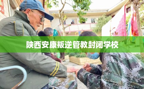陕西安康叛逆管教封闭学校