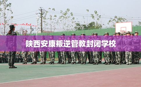 陕西安康叛逆管教封闭学校