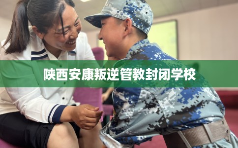 陕西安康叛逆管教封闭学校