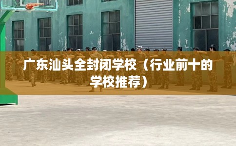 广东汕头全封闭学校（行业前十的学校推荐）