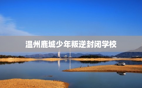 温州鹿城少年叛逆封闭学校