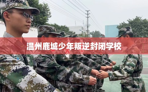 温州鹿城少年叛逆封闭学校