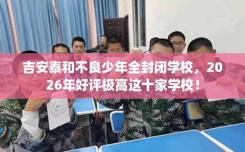 吉安泰和不良少年全封闭学校，2026年好评极高这十家学校！